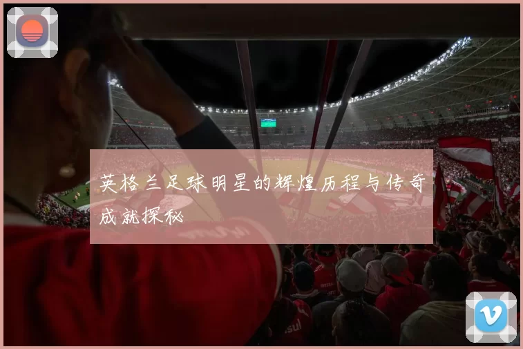英格兰足球明星的辉煌历程与传奇成就探秘