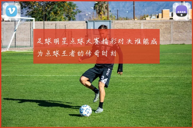 足球明星点球大赛精彩对决谁能成为点球王者的传奇时刻